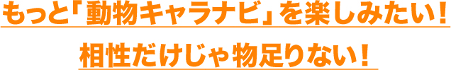 もっと「動物キャラナビ」を楽しみたい！相性だけじゃ物足りない！